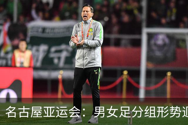 名古屋亚运会：男女足分组形势迥异 双剑合璧共赴荣耀征程