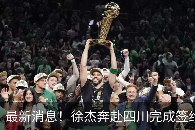 最新消息！徐杰奔赴四川完成签约合作，个人薪资待遇细节全部被扒出